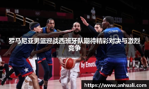 罗马尼亚男篮迎战西班牙队期待精彩对决与激烈竞争