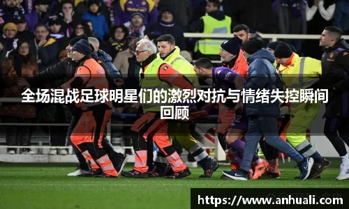 全场混战足球明星们的激烈对抗与情绪失控瞬间回顾
